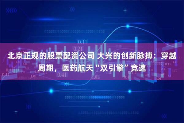 北京正规的股票配资公司 大兴的创新脉搏：穿越周期，医药航天“双引擎”竞速