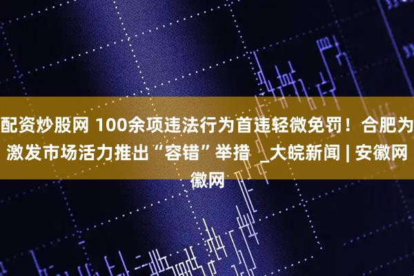 配资炒股网 100余项违法行为首违轻微免罚！合肥为激发市场活力推出“容错”举措  _大皖新闻 | 安徽网