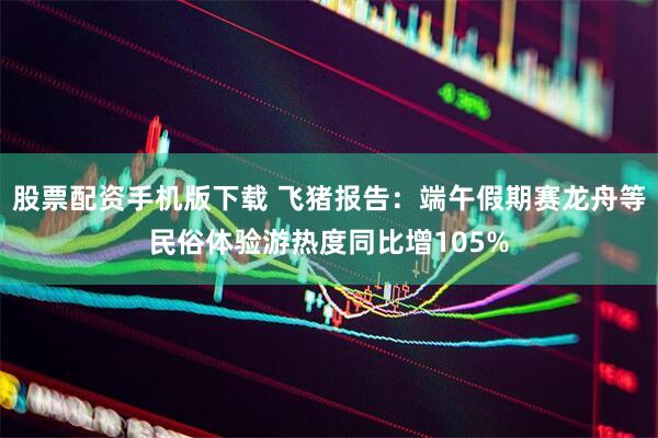 股票配资手机版下载 飞猪报告：端午假期赛龙舟等民俗体验游热度同比增105%