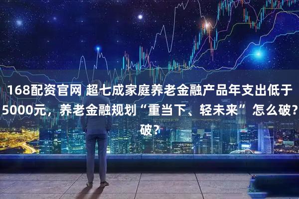 168配资官网 超七成家庭养老金融产品年支出低于5000元，养老金融规划“重当下、轻未来” 怎么破？