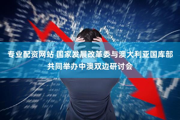 专业配资网站 国家发展改革委与澳大利亚国库部共同举办中澳双边研讨会