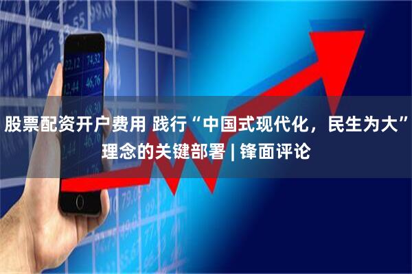 股票配资开户费用 践行“中国式现代化，民生为大”理念的关键部署 | 锋面评论