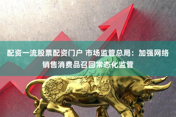 配资一流股票配资门户 市场监管总局：加强网络销售消费品召回常态化监管