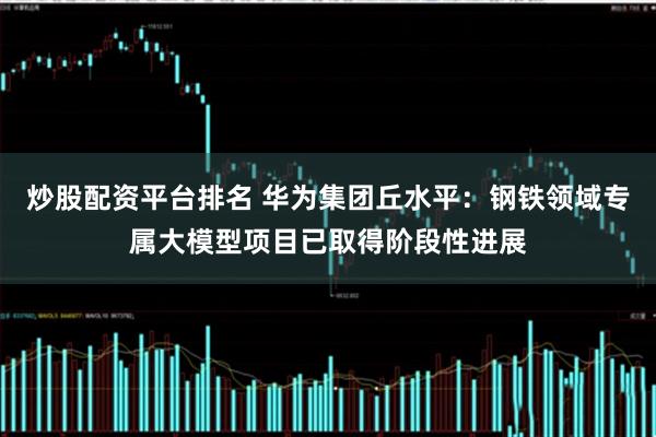 炒股配资平台排名 华为集团丘水平：钢铁领域专属大模型项目已取得阶段性进展